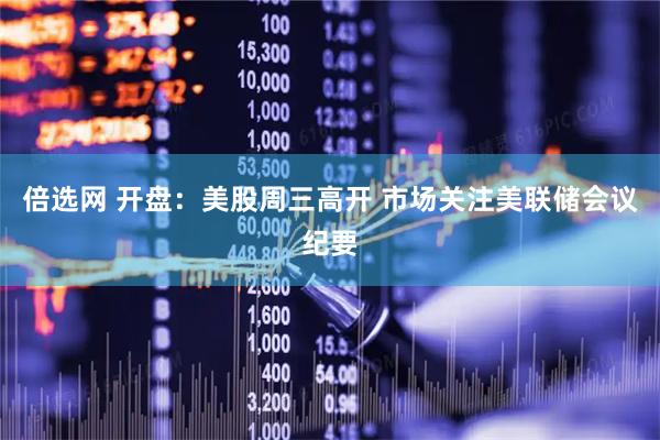 倍选网 开盘：美股周三高开 市场关注美联储会议纪要