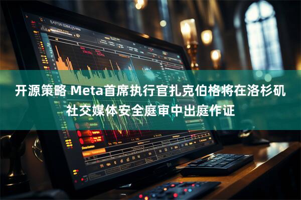 开源策略 Meta首席执行官扎克伯格将在洛杉矶社交媒体安全庭审中出庭作证