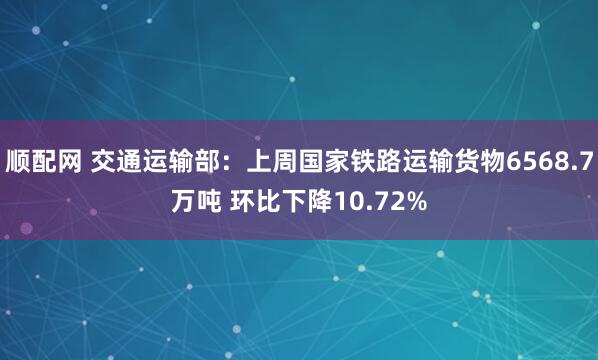 顺配网 交通运输部：上周国家铁路运输货物6568.7万吨 环比下降10.72%