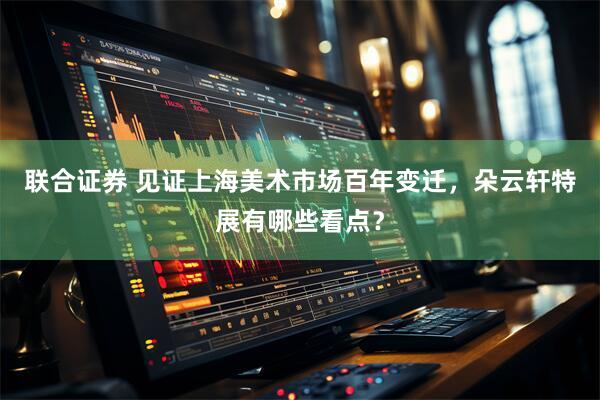 联合证券 见证上海美术市场百年变迁，朵云轩特展有哪些看点？