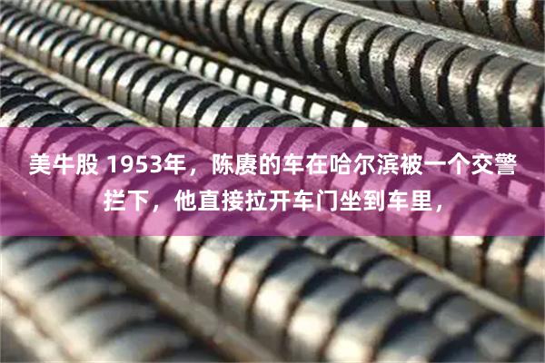 美牛股 1953年，陈赓的车在哈尔滨被一个交警拦下，他直接拉开车门坐到车里，