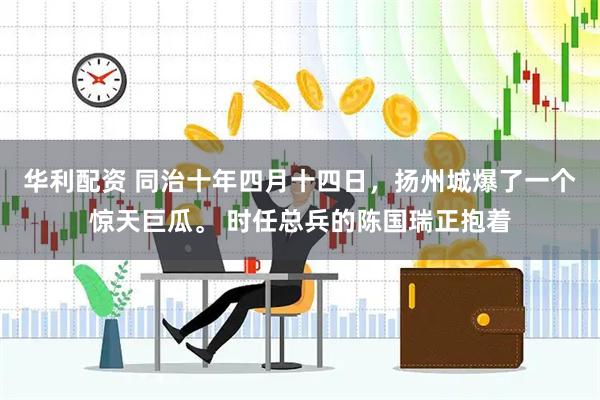 华利配资 同治十年四月十四日，扬州城爆了一个惊天巨瓜。 时任总兵的陈国瑞正抱着