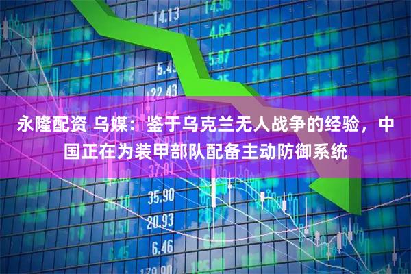 永隆配资 乌媒：鉴于乌克兰无人战争的经验，中国正在为装甲部队配备主动防御系统