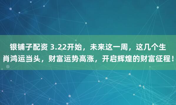 银铺子配资 3.22开始，未来这一周，这几个生肖鸿运当头，财富运势高涨，开启辉煌的财富征程！