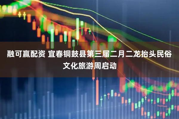 融可赢配资 宜春铜鼓县第三届二月二龙抬头民俗文化旅游周启动