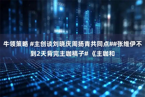 牛领策略 #主创谈刘晓庆周扬青共同点##张维伊不到2天背完主咖稿子# 《主咖和