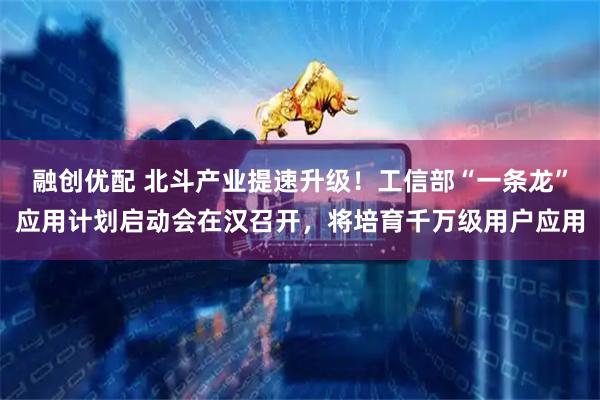 融创优配 北斗产业提速升级！工信部“一条龙”应用计划启动会在汉召开，将培育千万级用户应用
