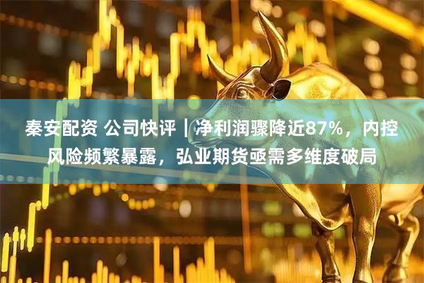 秦安配资 公司快评︱净利润骤降近87%，内控风险频繁暴露，弘业期货亟需多维度破局