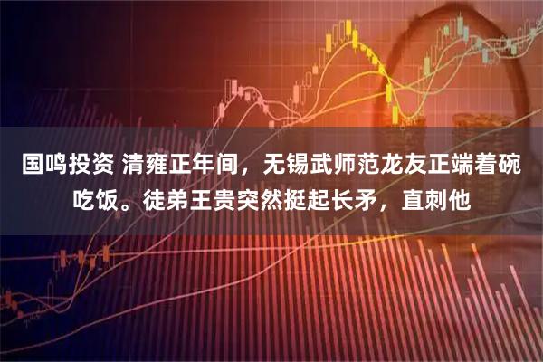 国鸣投资 清雍正年间，无锡武师范龙友正端着碗吃饭。徒弟王贵突然挺起长矛，直刺他