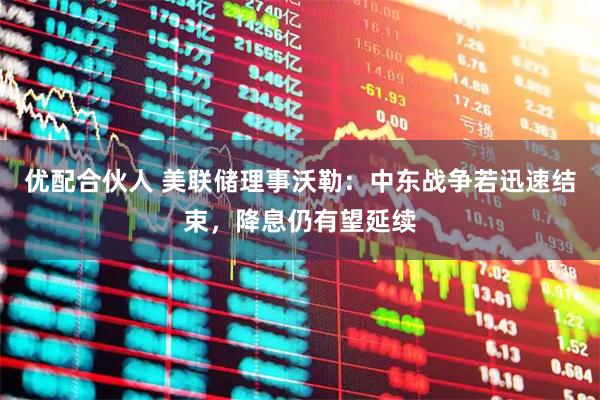 优配合伙人 美联储理事沃勒：中东战争若迅速结束，降息仍有望延续