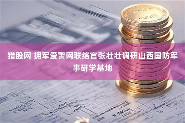 猎股网 拥军爱警网联络官张壮壮调研山西国防军事研学基地