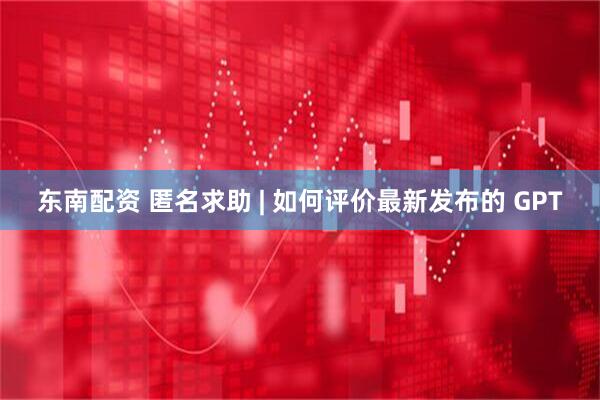 东南配资 匿名求助 | 如何评价最新发布的 GPT
