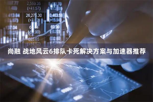 尚融 战地风云6排队卡死解决方案与加速器推荐