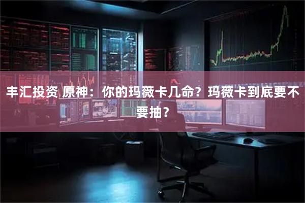 丰汇投资 原神：你的玛薇卡几命？玛薇卡到底要不要抽？