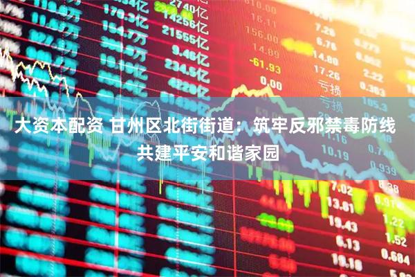 大资本配资 甘州区北街街道：筑牢反邪禁毒防线 共建平安和谐家园