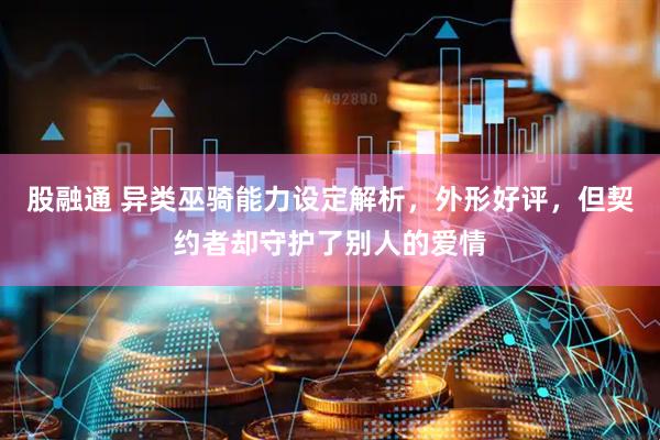 股融通 异类巫骑能力设定解析，外形好评，但契约者却守护了别人的爱情