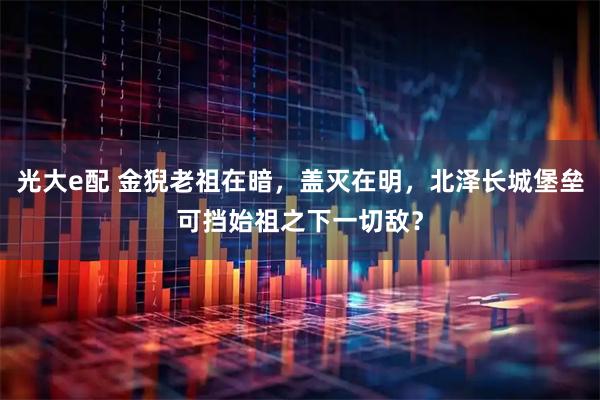 光大e配 金猊老祖在暗,盖灭在明,北泽长城堡垒可挡始祖之下一切敌?