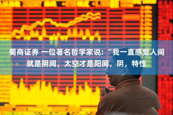 蜀商证券 一位著名哲学家说: “我一直感觉人间就是阴间，太空才是阳间，阴，特性