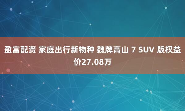 盈富配资 家庭出行新物种 魏牌高山 7 SUV 版权益价27.08万