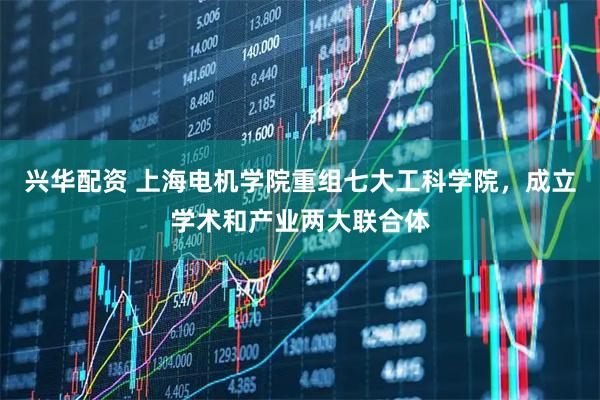 兴华配资 上海电机学院重组七大工科学院，成立学术和产业两大联合体
