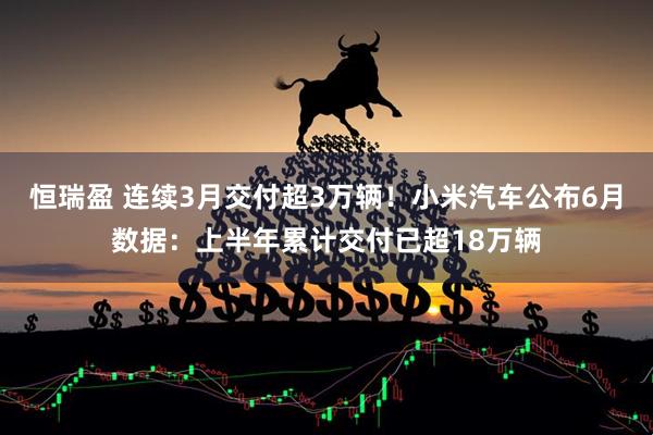 恒瑞盈 连续3月交付超3万辆!小米汽车公布6月数据:上半年累计交付已超18万辆