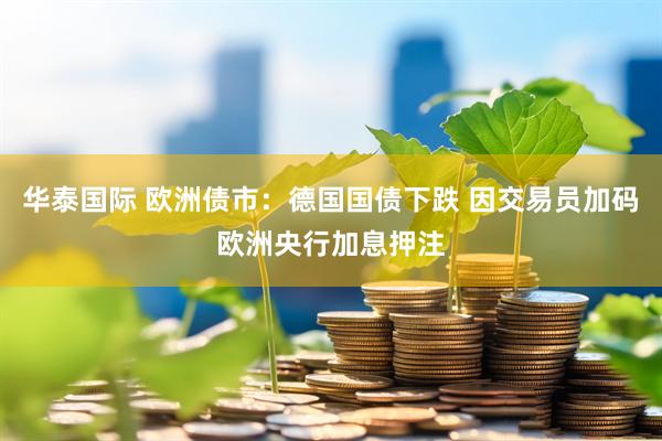 华泰国际 欧洲债市：德国国债下跌 因交易员加码欧洲央行加息押注