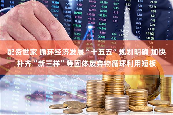 配资世家 循环经济发展“十五五”规划明确 加快补齐“新三样”等固体废弃物循环利用短板