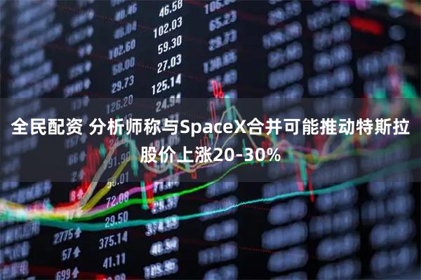 全民配资 分析师称与SpaceX合并可能推动特斯拉股价上涨20-30%