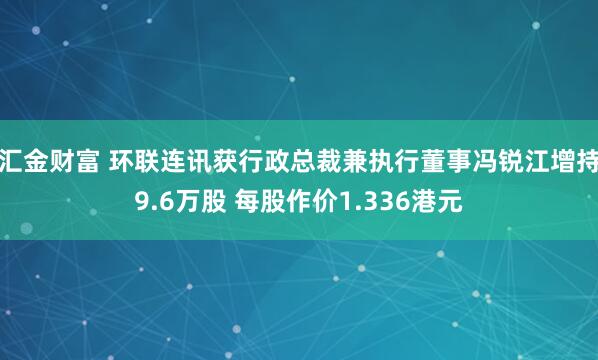 汇金财富 环联连讯获行政总裁兼执行董事冯锐江增持9.6万股 每股作价1.336港元