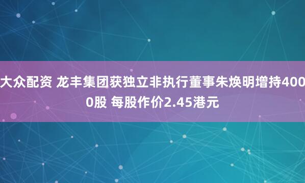 大众配资 龙丰集团获独立非执行董事朱焕明增持4000股 每股作价2.45港元