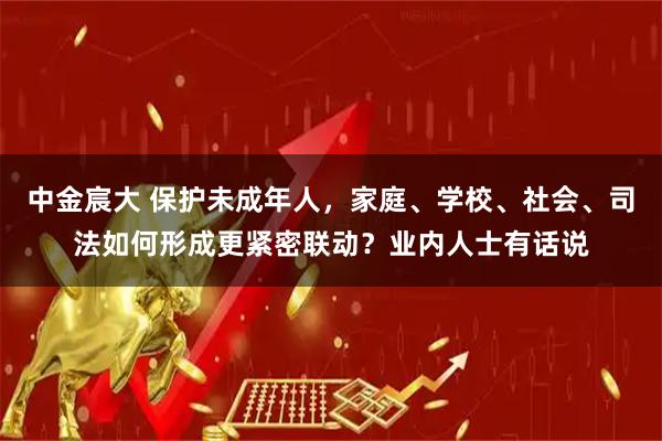 中金宸大 保护未成年人,家庭、学校、社会、司法如何形成更紧密联动?业内人士有话说