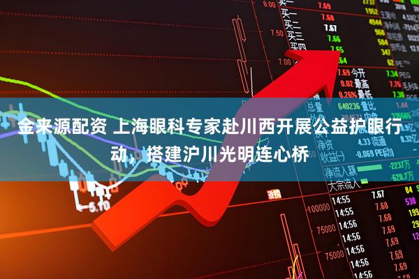 金来源配资 上海眼科专家赴川西开展公益护眼行动，搭建沪川光明连心桥