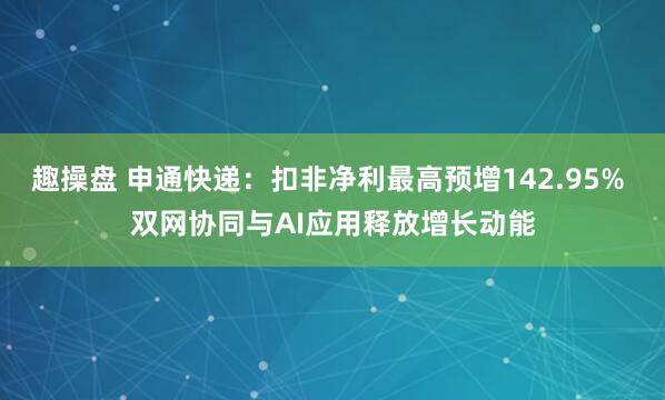 趣操盘 申通快递：扣非净利最高预增142.95% 双网协同与AI应用释放增长动能