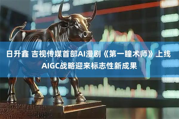 日升鑫 吉视传媒首部AI漫剧《第一瞳术师》上线 AIGC战略迎来标志性新成果