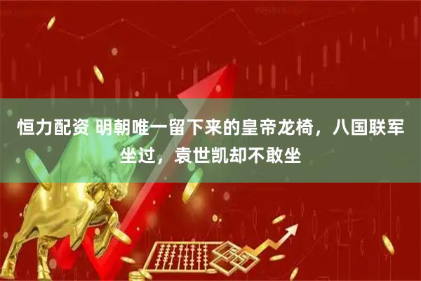 恒力配资 明朝唯一留下来的皇帝龙椅,八国联军坐过,袁世凯却不敢坐
