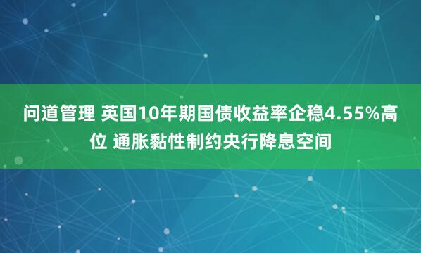 问道管理 英国10年期国债收益率企稳4.55%高位 通胀黏性制约央行降息空间