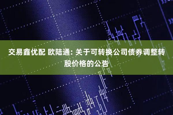交易鑫优配 欧陆通: 关于可转换公司债券调整转股价格的公告