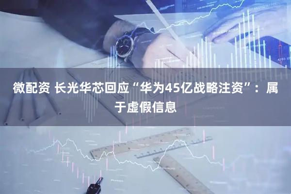 微配资 长光华芯回应“华为45亿战略注资”：属于虚假信息