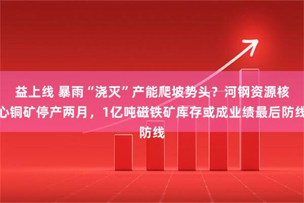益上线 暴雨“浇灭”产能爬坡势头?河钢资源核心铜矿停产两月,1亿吨磁铁矿库存或成业绩最后防线