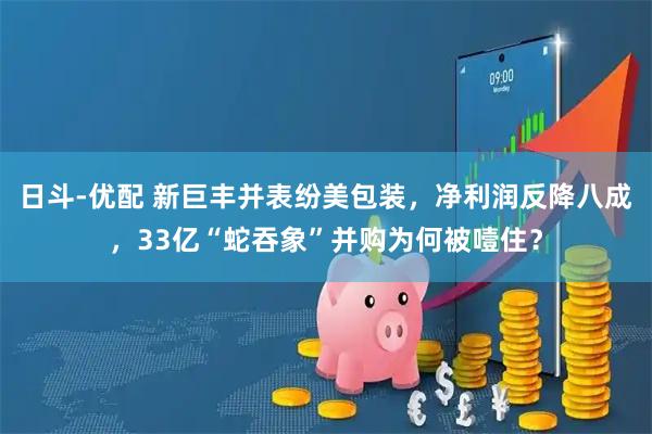 日斗-优配 新巨丰并表纷美包装，净利润反降八成，33亿“蛇吞象”并购为何被噎住？