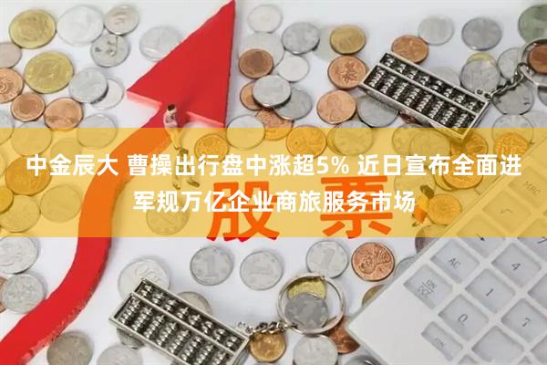 中金辰大 曹操出行盘中涨超5% 近日宣布全面进军规万亿企业商旅服务市场