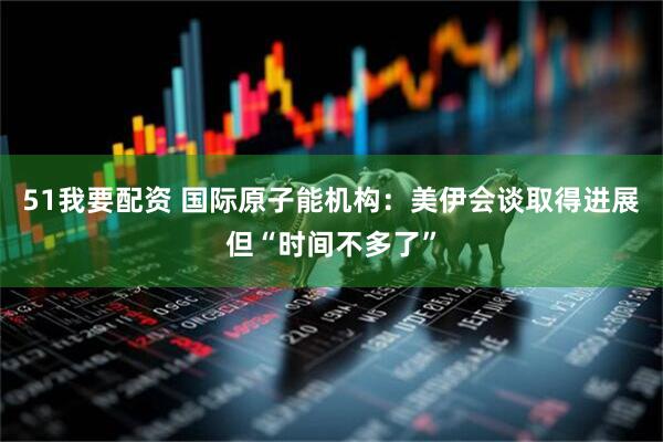 51我要配资 国际原子能机构：美伊会谈取得进展但“时间不多了”