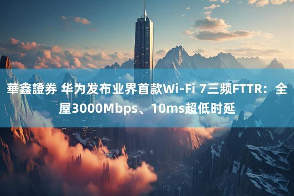 華鑫證券 华为发布业界首款Wi-Fi 7三频FTTR：全屋3000Mbps、10ms超低时延