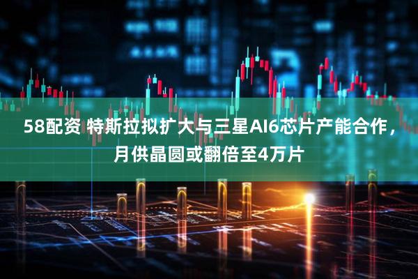 58配资 特斯拉拟扩大与三星AI6芯片产能合作，月供晶圆或翻倍至4万片