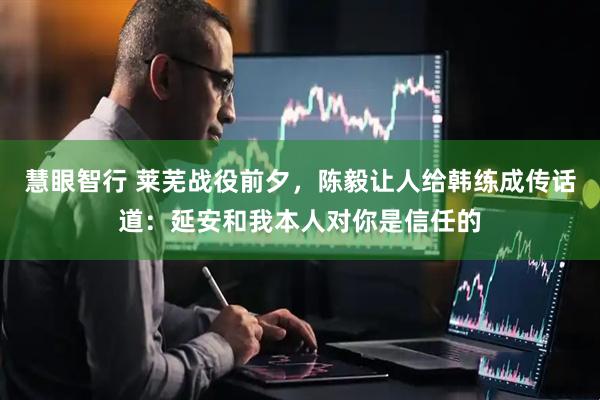 慧眼智行 莱芜战役前夕，陈毅让人给韩练成传话道：延安和我本人对你是信任的