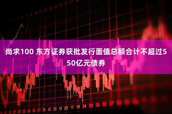 尚求100 东方证券获批发行面值总额合计不超过550亿元债券