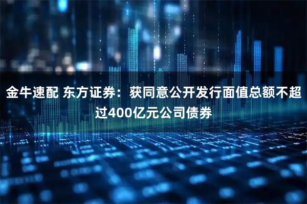 金牛速配 东方证券：获同意公开发行面值总额不超过400亿元公司债券