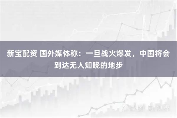 新宝配资 国外媒体称：一旦战火爆发，中国将会到达无人知晓的地步