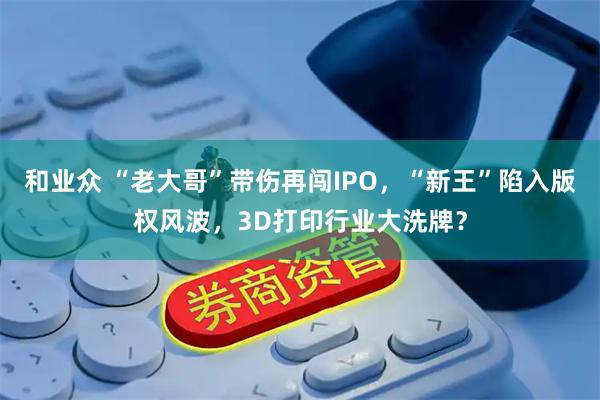 和业众 “老大哥”带伤再闯IPO,“新王”陷入版权风波,3D打印行业大洗牌?