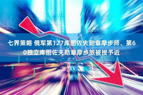 七界策略 俄军第127库图佐夫勋章摩步师、第60独立库图佐夫勋章摩步旅被授予近